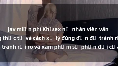 jav miễn phí Khi sex nữ nhân viên văn phòng: Tình huống thực tế và cách xử lý đúng đắn để tránh rủi ro và xâm phạm sự phản đối của đồng nghiệp