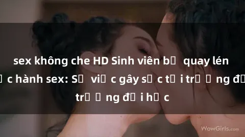 sex không che HD Sinh viên bị quay lén khi thực hành sex: Sự việc gây sốc tại trường đại học