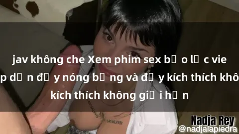 jav không che Xem phim sex bạo lực vietsub: Sự hấp dẫn đầy nóng bỏng và đầy kích thích không giới hạn