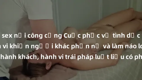 sex nơi công cộng Cuộc phục vụ tình dục trên tàu hỏa: Hành vi khiến người khác phẫn nộ và làm náo loạn hành khách, hành vi trái pháp luật liệu có phải công việc trên tàu hỏa?