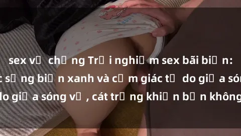 sex vợ chồng Trải nghiệm sex bãi biển: Sức hút của cuộc sống biển xanh và cảm giác tự do giữa sóng vỗ, cát trắng khiến bạn không thể quên!