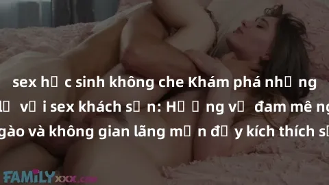 sex học sinh không che Khám phá những trải nghiệm mới lạ với sex khách sạn: Hương vị đam mê ngọt ngào và không gian lãng mạn đầy kích thích sẽ khiến bạn phải mãn nhãn