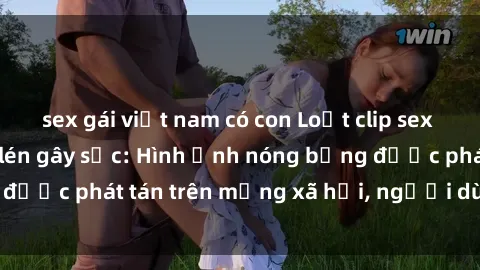 sex gái việt nam có con Loạt clip sex nhà nghỉ bị quay lén gây sốc: Hình ảnh nóng bỏng được phát tán trên mạng xã hội, người dùng phẫn nộ