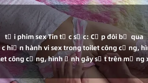 tải phim sex Tin tức sốc: Cặp đôi bị quay lén khi đang thực hiện hành vi sex trong toilet công cộng, hình ảnh gây sốt trên mạng xã hội