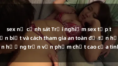 sex nữ cảnh sát Trải nghiệm sex tập thể: Những điều cần biết và cách tham gia an toàn để tận hưởng trọn vẹn phẩm chất cao của tình dục đồng thời.