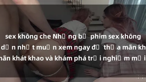 sex không che Những bộ phim sex không che Nhật Bản hấp dẫn nhất muốn xem ngay để thỏa mãn khát khao và khám phá trải nghiệm mới trong tình yêu.