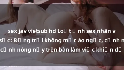 sex jav vietsub hd Loạt ảnh sex nhân viên văn phòng gây sốc: Động trời không mặc áo ngực, cảnh nóng nảy trên bàn làm việc khiến dư luận dậy sóng