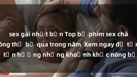sex gái nhật bản Top bộ phim sex châu Âu nổi tiếng không thể bỏ qua trong năm  Xem ngay để tận hưởng những khoảnh khắc nóng bỏng không thể quên!