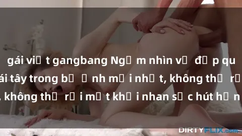 gái việt gangbang Ngắm nhìn vẻ đẹp quyến rũ của sex gái tây trong bộ ảnh mới nhất, không thể rời mắt khỏi nhan sắc hút hồn của họ.