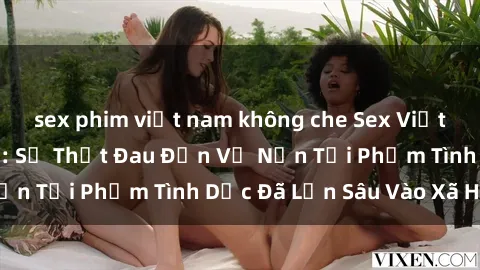 sex phim việt nam không che Sex Việt Nam Bị Hiếp Dâm: Sự Thật Đau Đớn Về Nạn Tội Phạm Tình Dục Đã Lẫn Sâu Vào Xã Hội