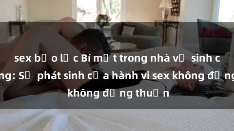 sex bạo lực Bí mật trong nhà vệ sinh công cộng: Sự phát sinh của hành vi sex không đồng thuận