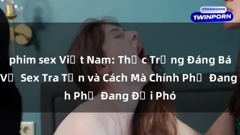 phim sex Việt Nam: Thực Trạng Đáng Báo Động Về Sex Tra Tấn và Cách Mà Chính Phủ Đang Đối Phó