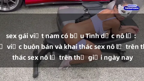 sex gái việt nam có bầu Tình dục nô lệ: Sự thật khó tin về việc buôn bán và khai thác sex nô lệ trên thế giới ngày nay