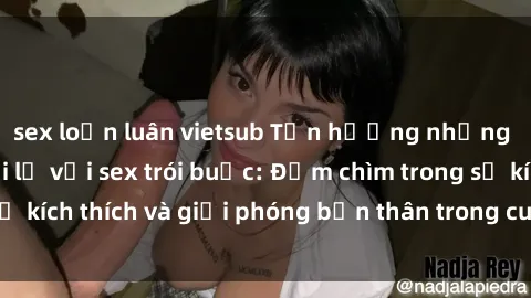 sex loạn luân vietsub Tận hưởng những trải nghiệm mới lạ với sex trói buộc: Đắm chìm trong sự kích thích và giải phóng bản thân trong cuộc sống tình dục