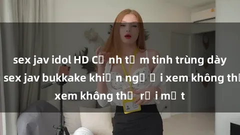 sex jav idol HD Cảnh tắm tinh trùng dày đặc trong sex jav bukkake khiến người xem không thể rời mắt