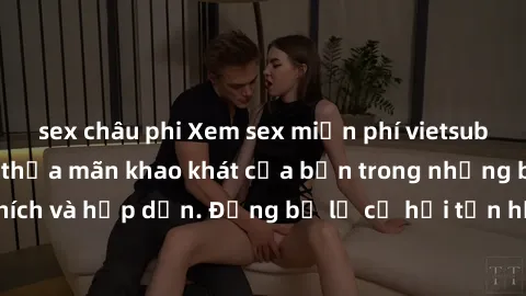 sex châu phi Xem sex miễn phí vietsub ngay hôm nay để thỏa mãn khao khát của bạn trong những bộ phim đầy kích thích và hấp dẫn. Đừng bỏ lỡ cơ hội tận hưởng những khoảnh khắc nóng bỏng này!