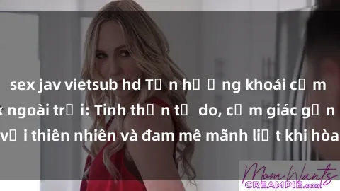 sex jav vietsub hd Tận hưởng khoái cảm tuyệt vời với sex ngoài trời: Tinh thần tự do, cảm giác gần gũi với thiên nhiên và đam mê mãnh liệt khi hòa mình vào không gian mở.