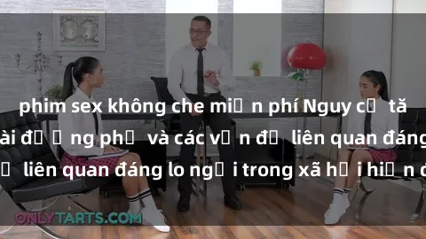 phim sex không che miễn phí Nguy cơ tăng cường sex ngoài đường phố và các vấn đề liên quan đáng lo ngại trong xã hội hiện đại