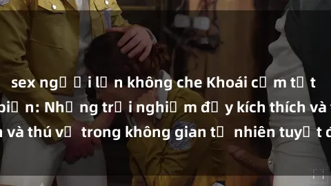 sex người lớn không che Khoái cảm tột đỉnh tại sex bãi biển: Những trải nghiệm đầy kích thích và thú vị trong không gian tự nhiên tuyệt đẹp của biển cả.