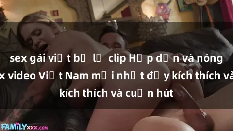 sex gái việt bị lộ clip Hấp dẫn và nóng bỏng: Sex video Việt Nam mới nhất đầy kích thích và cuốn hút