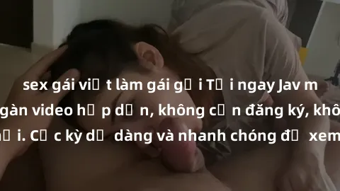 sex gái việt làm gái gọi Tải ngay Jav miễn phí với hàng ngàn video hấp dẫn, không cần đăng ký, không virus độc hại. Cực kỳ dễ dàng và nhanh chóng để xem jav ngay trên điện thoại của bạn!