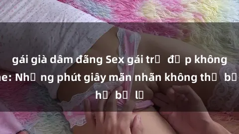 gái già dâm đãng Sex gái trẻ đẹp không che: Những phút giây mãn nhãn không thể bỏ lỡ