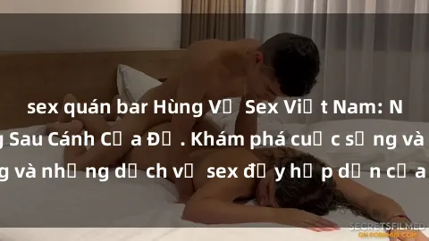 sex quán bar Hùng Vỹ Sex Việt Nam: Những Bí Mật Đằng Sau Cánh Cửa Đỏ. Khám phá cuộc sống và những dịch vụ sex đầy hấp dẫn của người Việt Nam.
