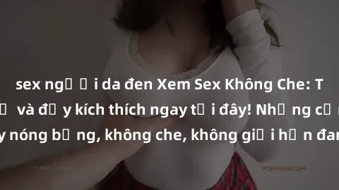 sex người da đen Xem Sex Không Che: Trải nghiệm mới lạ và đầy kích thích ngay tại đây! Những cảnh quay nóng bỏng, không che, không giới hạn đang chờ đón bạn. Đừng bỏ lỡ!