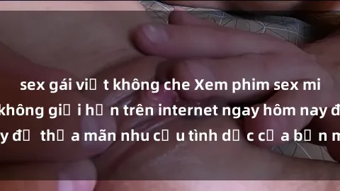 sex gái việt không che Xem phim sex miễn phí hoàn toàn không giới hạn trên internet ngay hôm nay để thỏa mãn nhu cầu tình dục của bạn mà không tốn chi phí.