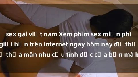 sex gái việt nam Xem phim sex miễn phí hoàn toàn không giới hạn trên internet ngay hôm nay để thỏa mãn nhu cầu tình dục của bạn mà không tốn chi phí.