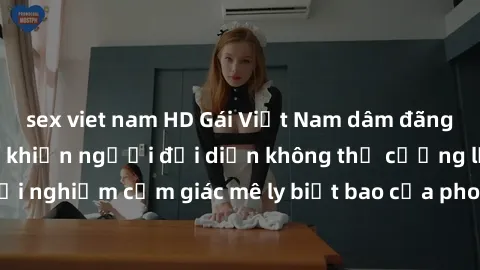 sex viet nam HD Gái Việt Nam dâm đãng làm tình say đắm, khiến người đối diện không thể cưỡng lại được. Hãy trải nghiệm cảm giác mê ly biết bao của phong cách yêu đương đậm chất dân tộc!