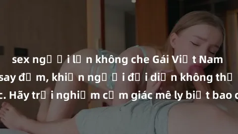 sex người lớn không che Gái Việt Nam dâm đãng làm tình say đắm, khiến người đối diện không thể cưỡng lại được. Hãy trải nghiệm cảm giác mê ly biết bao của phong cách yêu đương đậm chất dân tộc!