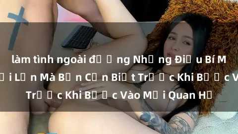 làm tình ngoài đường Những Điều Bí Mật Về Sex Người Lớn Mà Bạn Cần Biết Trước Khi Bước Vào Mối Quan Hệ