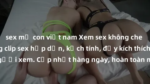 sex mẹ con việt nam Xem sex không che miễn phí - Những clip sex hấp dẫn, kịch tính, đầy kích thích cho người xem. Cập nhật hàng ngày, hoàn toàn miễn phí, độ phân giải cao.