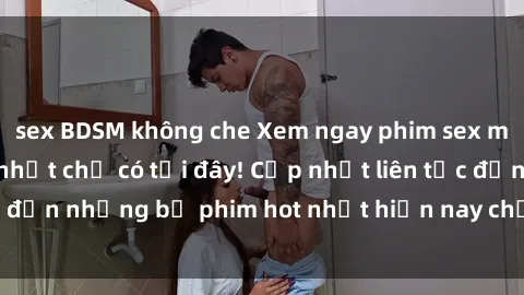 sex BDSM không che Xem ngay phim sex mới nhất, hấp dẫn nhất chỉ có tại đây! Cập nhật liên tục đến những bộ phim hot nhất hiện nay chỉ trong vài cú click!