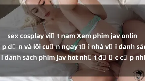 sex cosplay việt nam Xem phim jav online: trải nghiệm hấp dẫn và lôi cuốn ngay tại nhà với danh sách phim jav hot nhất được cập nhật liên tục.