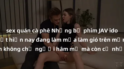sex quán cà phê Những bộ phim JAV idol không che hot nhất hiện nay đang làm mưa làm gió trên mạng, hấp dẫn không chỉ người hâm mộ mà còn cả những ai mới tìm hiểu về thể loại này!