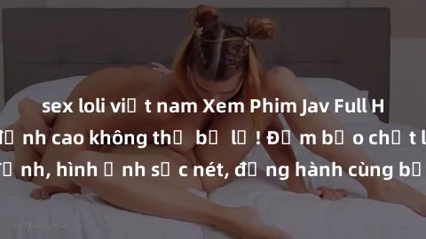 sex loli việt nam Xem Phim Jav Full HD: Những bộ phim đỉnh cao không thể bỏ lỡ! Đảm bảo chất lượng ổn định, hình ảnh sắc nét, đồng hành cùng bạn trong những giây phút thư giãn!