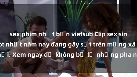 sex phim nhật bản vietsub Clip sex sinh viên mới nhất hot nhất năm nay đang gây sốt trên mạng xã hội. Xem ngay để không bỏ lỡ những pha nóng không thể bỏ qua!