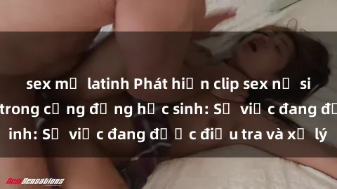 sex mỹ latinh Phát hiện clip sex nữ sinh gây chấn động trong cộng đồng học sinh: Sự việc đang được điều tra và xử lý