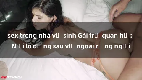 sex trong nhà vệ sinh Gái trẻ quan hệ: Nỗi lo đằng sau vẻ ngoài rạng ngời