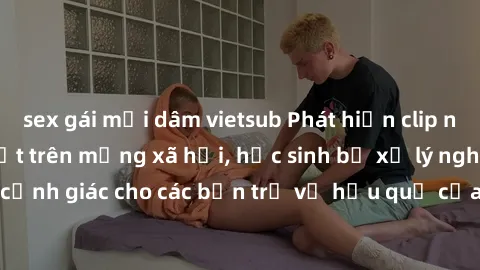 sex gái mại dâm vietsub Phát hiện clip nóng sinh viên gây sốt trên mạng xã hội, học sinh bị xử lý nghiêm ngặt. Đây là cảnh giác cho các bạn trẻ về hậu quả của việc chia sẻ thông tin trái phép trên int