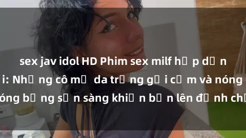 sex jav idol HD Phim sex milf hấp dẫn nhất mọi thời đại: Những cô mẹ da trắng gợi cảm và nóng bỏng sẵn sàng khiến bạn lên đỉnh chỉ trong chớp mắt!