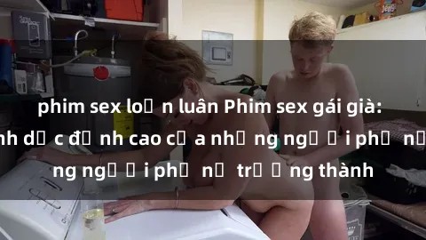 phim sex loạn luân Phim sex gái già: Trải nghiệm tình dục đỉnh cao của những người phụ nữ trưởng thành