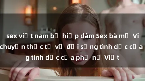 sex việt nam bị hiếp dâm Sex bà mẹ Việt Nam: Câu chuyện thực tế về đời sống tình dục của phụ nữ Việt