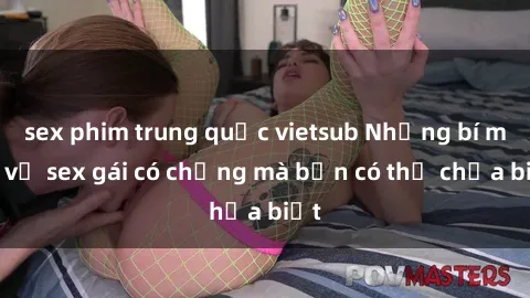 sex phim trung quốc vietsub Những bí mật về sex gái có chồng mà bạn có thể chưa biết