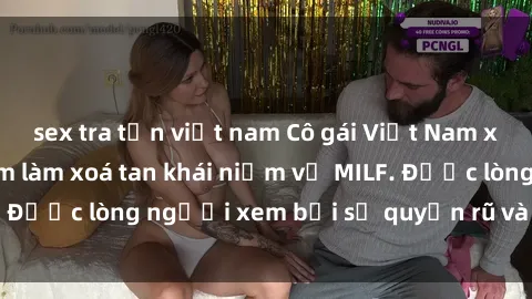 sex tra tấn việt nam Cô gái Việt Nam xinh đẹp và gợi cảm làm xoá tan khái niệm về MILF. Được lòng người xem bởi sự quyến rũ và dễ thương.