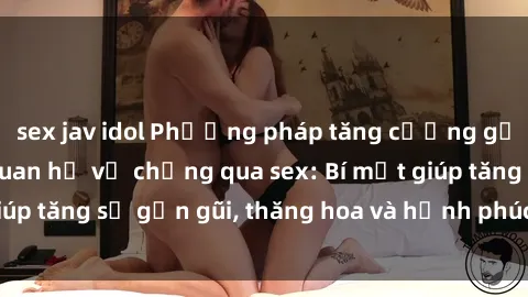 sex jav idol Phương pháp tăng cường gắn kết trong mối quan hệ vợ chồng qua sex: Bí mật giúp tăng sự gần gũi, thăng hoa và hạnh phúc cho cặp đôi