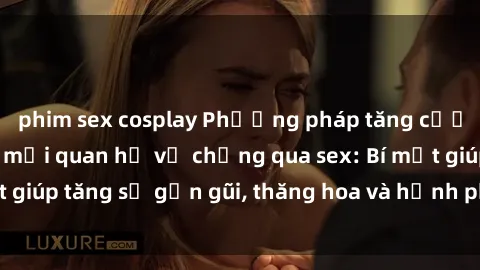 phim sex cosplay Phương pháp tăng cường gắn kết trong mối quan hệ vợ chồng qua sex: Bí mật giúp tăng sự gần gũi, thăng hoa và hạnh phúc cho cặp đôi