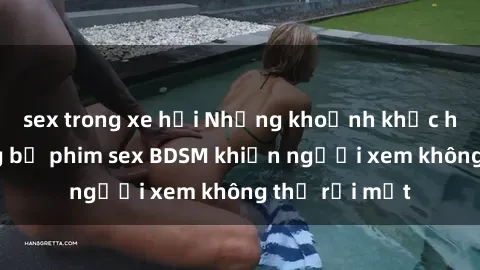 sex trong xe hơi Những khoảnh khắc hấp dẫn trong bộ phim sex BDSM khiến người xem không thể rời mắt